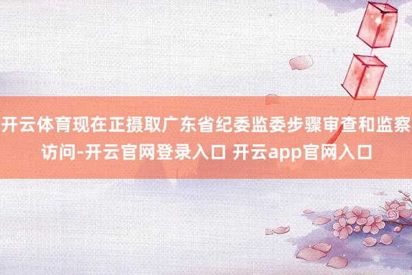 开云体育现在正摄取广东省纪委监委步骤审查和监察访问-开云官网登录入口 开云app官网入口