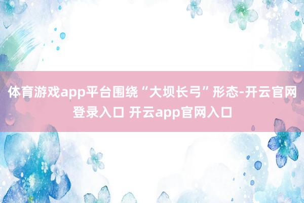 体育游戏app平台围绕“大坝长弓”形态-开云官网登录入口 开云app官网入口