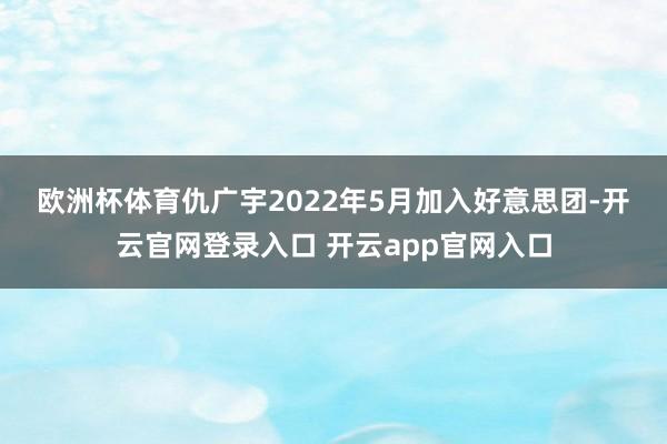 欧洲杯体育　　仇广宇2022年5月加入好意思团-开云官网登录入口 开云app官网入口
