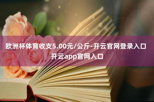 欧洲杯体育收支5.00元/公斤-开云官网登录入口 开云app官网入口