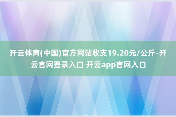 开云体育(中国)官方网站收支19.20元/公斤-开云官网登录入口 开云app官网入口