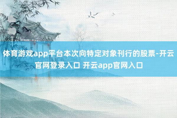 体育游戏app平台本次向特定对象刊行的股票-开云官网登录入口 开云app官网入口