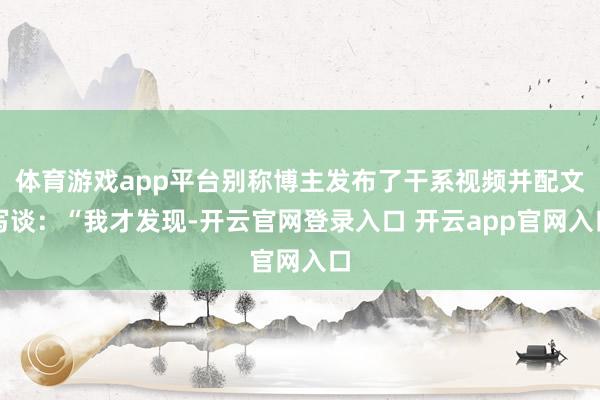 体育游戏app平台别称博主发布了干系视频并配文写谈：“我才发现-开云官网登录入口 开云app官网入口