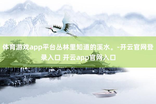 体育游戏app平台丛林里知道的溪水。-开云官网登录入口 开云app官网入口