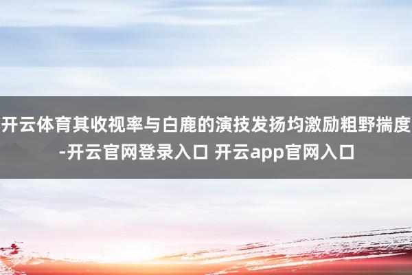 开云体育其收视率与白鹿的演技发扬均激励粗野揣度-开云官网登录入口 开云app官网入口