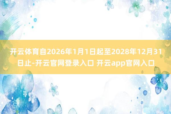 开云体育自2026年1月1日起至2028年12月31日止-开云官网登录入口 开云app官网入口