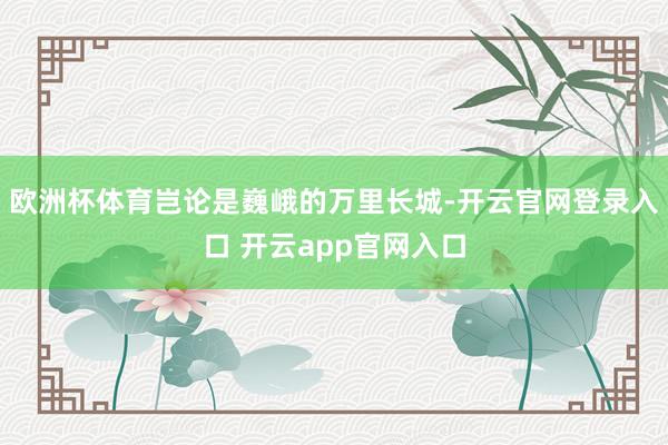 欧洲杯体育岂论是巍峨的万里长城-开云官网登录入口 开云app官网入口