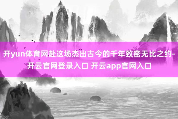 开yun体育网赴这场杰出古今的千年致密无比之约-开云官网登录入口 开云app官网入口