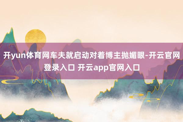 开yun体育网车夫就启动对着博主抛媚眼-开云官网登录入口 开云app官网入口