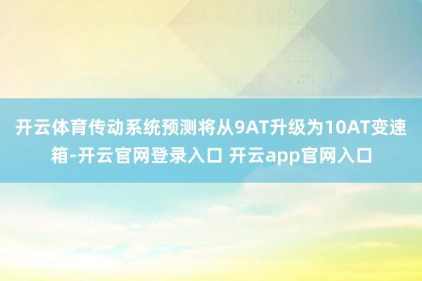 开云体育传动系统预测将从9AT升级为10AT变速箱-开云官网登录入口 开云app官网入口