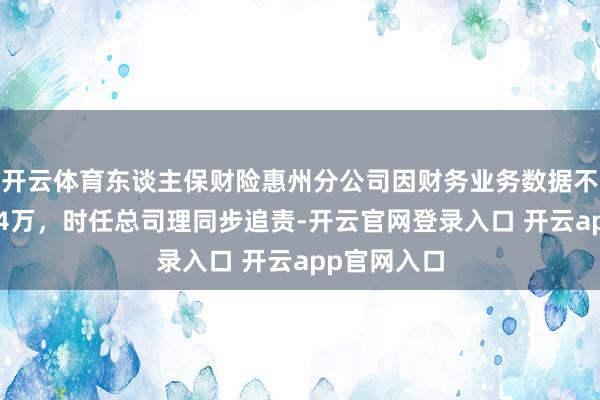开云体育东谈主保财险惠州分公司因财务业务数据不真正被罚34万,时任总司理同步追责-开云官网登录入口 开云app官网入口