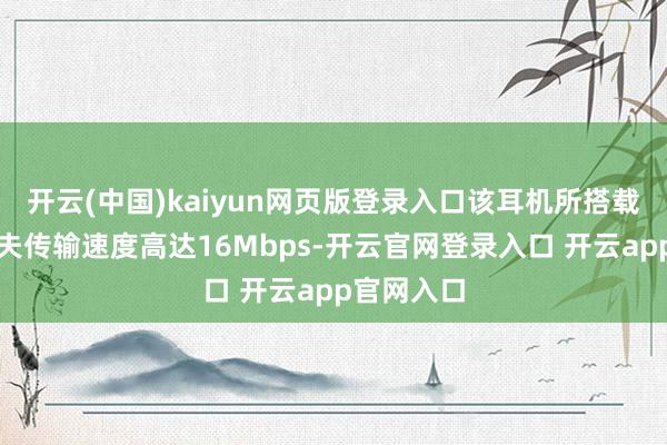 开云(中国)kaiyun网页版登录入口该耳机所搭载的星闪工夫传输速度高达16Mbps-开云官网登录入口 开云app官网入口
