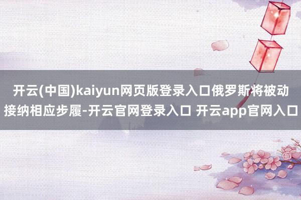 开云(中国)kaiyun网页版登录入口俄罗斯将被动接纳相应步履-开云官网登录入口 开云app官网入口