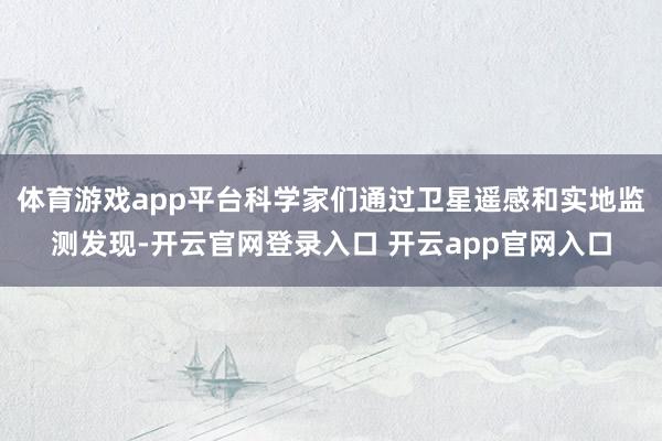 体育游戏app平台科学家们通过卫星遥感和实地监测发现-开云官网登录入口 开云app官网入口