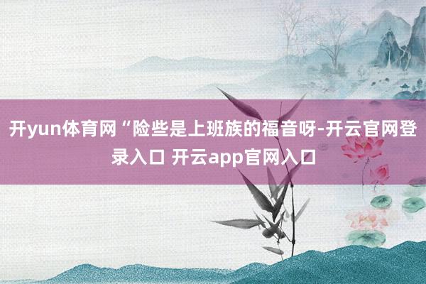 开yun体育网“险些是上班族的福音呀-开云官网登录入口 开云app官网入口