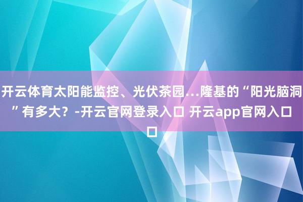 开云体育太阳能监控、光伏茶园…隆基的“阳光脑洞”有多大?-开云官网登录入口 开云app官网入口