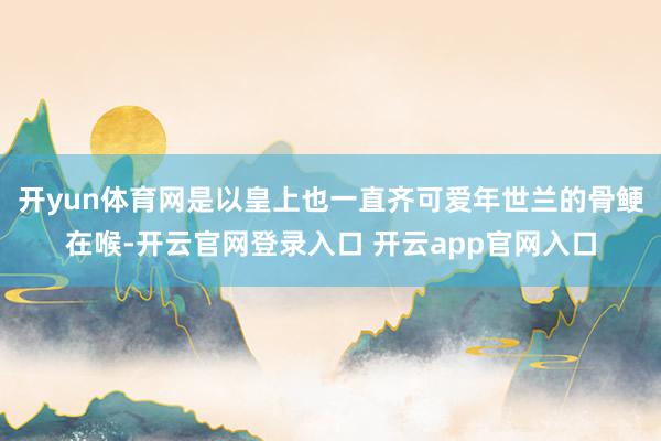 开yun体育网是以皇上也一直齐可爱年世兰的骨鲠在喉-开云官网登录入口 开云app官网入口