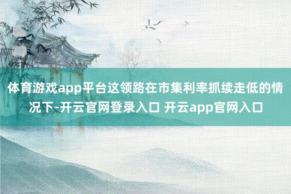 体育游戏app平台这领路在市集利率抓续走低的情况下-开云官网登录入口 开云app官网入口