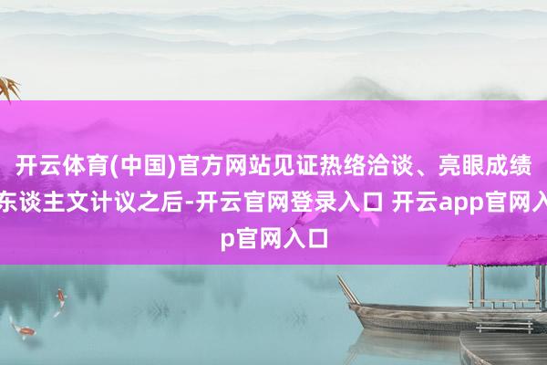 开云体育(中国)官方网站见证热络洽谈、亮眼成绩和东谈主文计议之后-开云官网登录入口 开云app官网入口