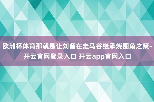 欧洲杯体育那就是让刘备在走马谷继承烧围角之策-开云官网登录入口 开云app官网入口