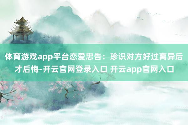体育游戏app平台恋爱忠告：珍识对方好过离异后才后悔-开云官网登录入口 开云app官网入口