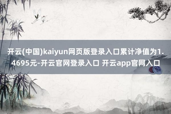 开云(中国)kaiyun网页版登录入口累计净值为1.4695元-开云官网登录入口 开云app官网入口