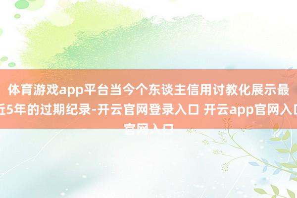体育游戏app平台当今个东谈主信用讨教化展示最近5年的过期纪录-开云官网登录入口 开云app官网入口