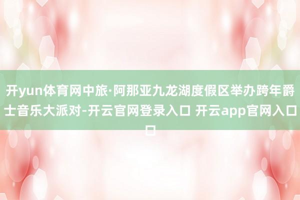 开yun体育网中旅·阿那亚九龙湖度假区举办跨年爵士音乐大派对-开云官网登录入口 开云app官网入口