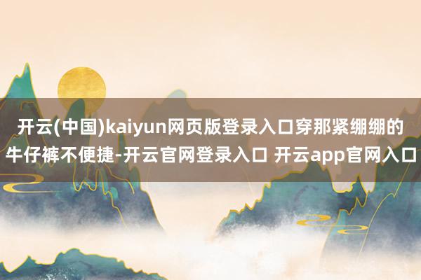 开云(中国)kaiyun网页版登录入口穿那紧绷绷的牛仔裤不便捷-开云官网登录入口 开云app官网入口