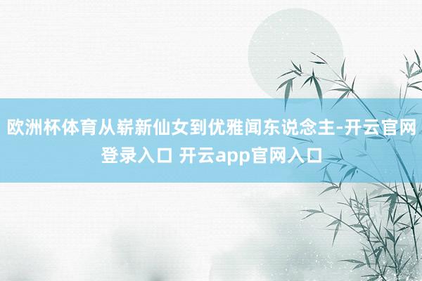 欧洲杯体育从崭新仙女到优雅闻东说念主-开云官网登录入口 开云app官网入口
