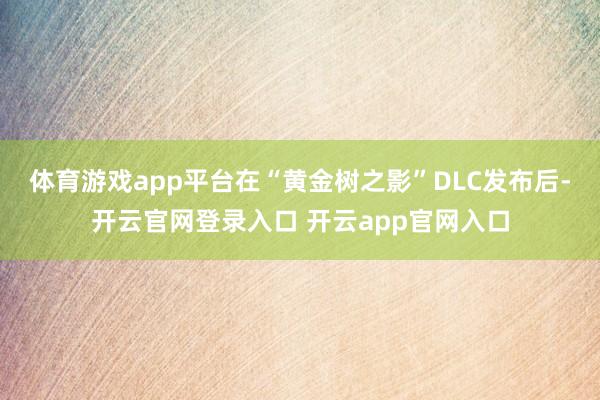 体育游戏app平台在“黄金树之影”DLC发布后-开云官网登录入口 开云app官网入口