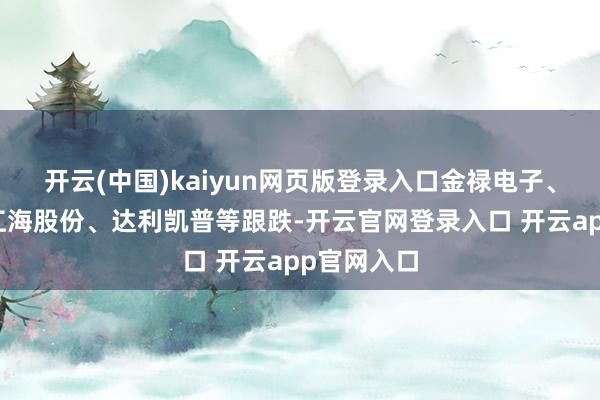 开云(中国)kaiyun网页版登录入口金禄电子、格利尔、江海股份、达利凯普等跟跌-开云官网登录入口 开云app官网入口
