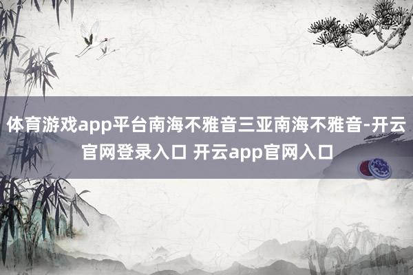体育游戏app平台南海不雅音三亚南海不雅音-开云官网登录入口 开云app官网入口