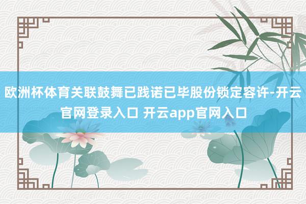 欧洲杯体育关联鼓舞已践诺已毕股份锁定容许-开云官网登录入口 开云app官网入口