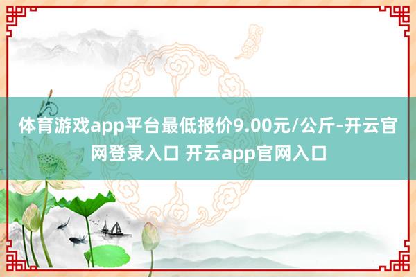 体育游戏app平台最低报价9.00元/公斤-开云官网登录入口 开云app官网入口