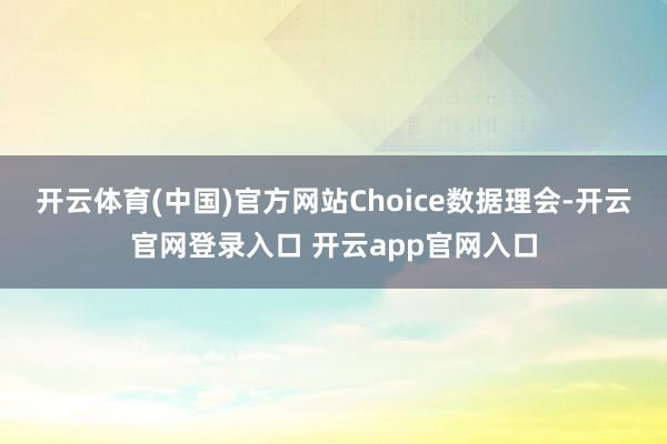 开云体育(中国)官方网站　　Choice数据理会-开云官网登录入口 开云app官网入口
