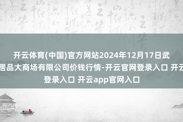 开云体育(中国)官方网站2024年12月17日武汉白沙洲农副居品大商场有限公司价钱行情-开云官网登录入口 开云app官网入口