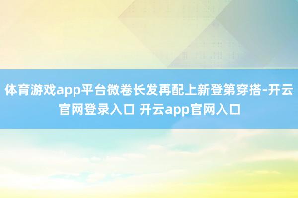 体育游戏app平台微卷长发再配上新登第穿搭-开云官网登录入口 开云app官网入口