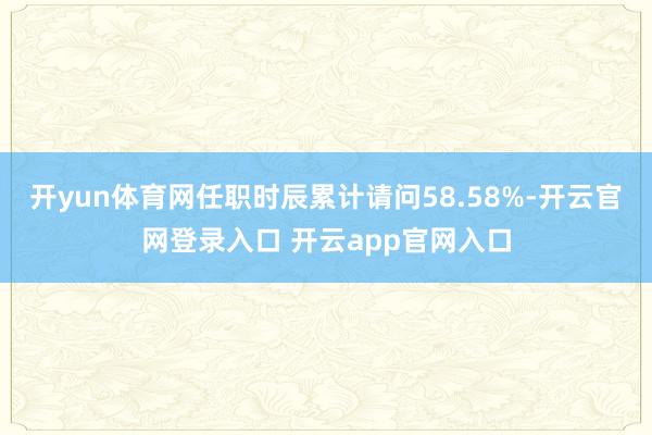 开yun体育网任职时辰累计请问58.58%-开云官网登录入口 开云app官网入口