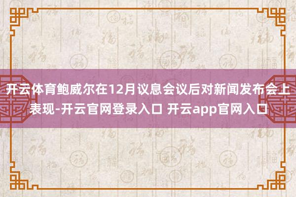 开云体育鲍威尔在12月议息会议后对新闻发布会上表现-开云官网登录入口 开云app官网入口