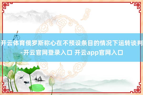 开云体育俄罗斯称心在不预设条目的情况下运转谈判-开云官网登录入口 开云app官网入口