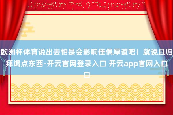 欧洲杯体育说出去怕是会影响佳偶厚谊吧！就说且归拜谒点东西-开云官网登录入口 开云app官网入口