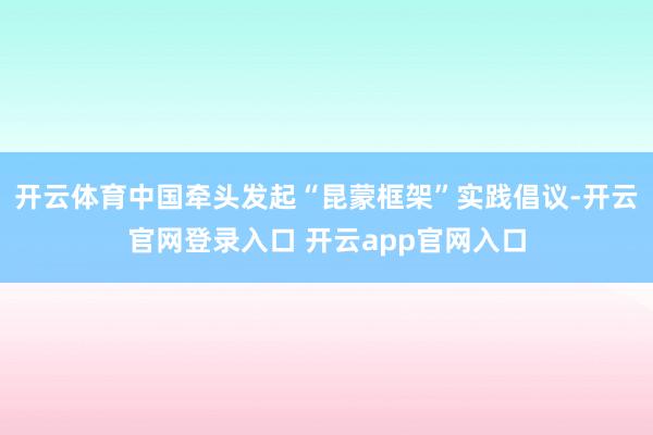 开云体育中国牵头发起“昆蒙框架”实践倡议-开云官网登录入口 开云app官网入口