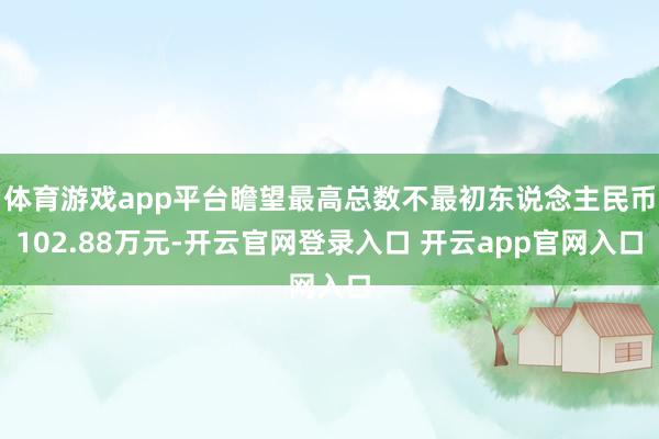体育游戏app平台瞻望最高总数不最初东说念主民币102.88万元-开云官网登录入口 开云app官网入口