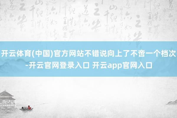 开云体育(中国)官方网站不错说向上了不啻一个档次-开云官网登录入口 开云app官网入口