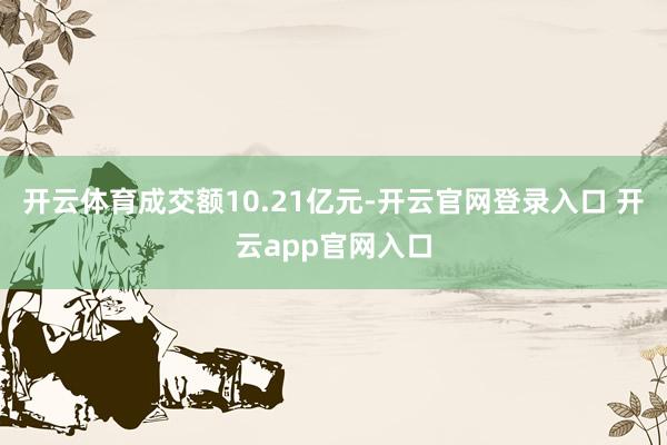开云体育成交额10.21亿元-开云官网登录入口 开云app官网入口
