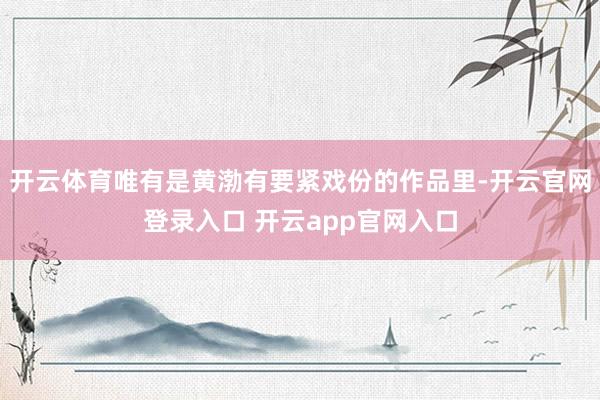 开云体育唯有是黄渤有要紧戏份的作品里-开云官网登录入口 开云app官网入口