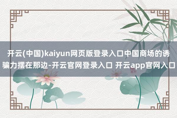 开云(中国)kaiyun网页版登录入口中国商场的诱骗力摆在那边-开云官网登录入口 开云app官网入口