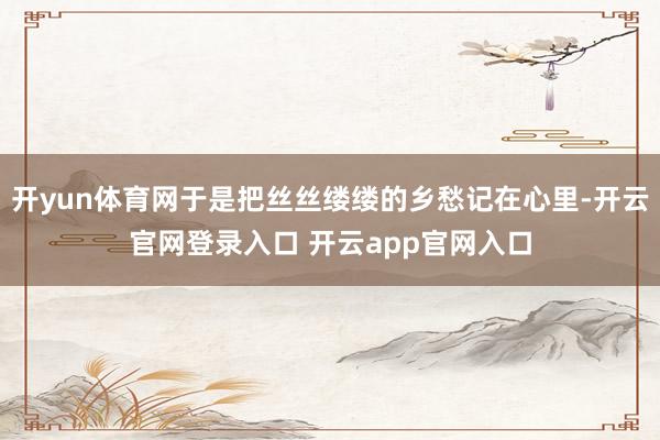 开yun体育网于是把丝丝缕缕的乡愁记在心里-开云官网登录入口 开云app官网入口