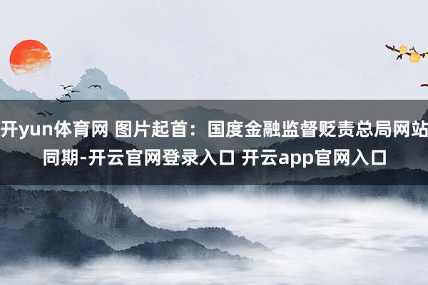 开yun体育网 图片起首：国度金融监督贬责总局网站　　同期-开云官网登录入口 开云app官网入口
